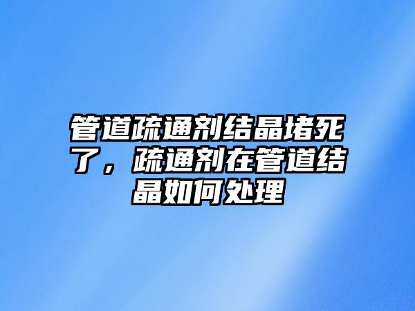 管道疏通劑結(jié)晶堵死了，疏通劑在管道結(jié)晶如何處理