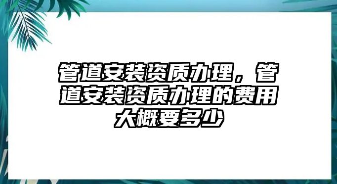 管道安裝資質(zhì)辦理，管道安裝資質(zhì)辦理的費用大概要多少