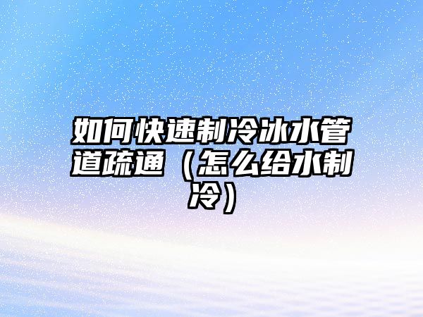 如何快速制冷冰水管道疏通（怎么給水制冷）