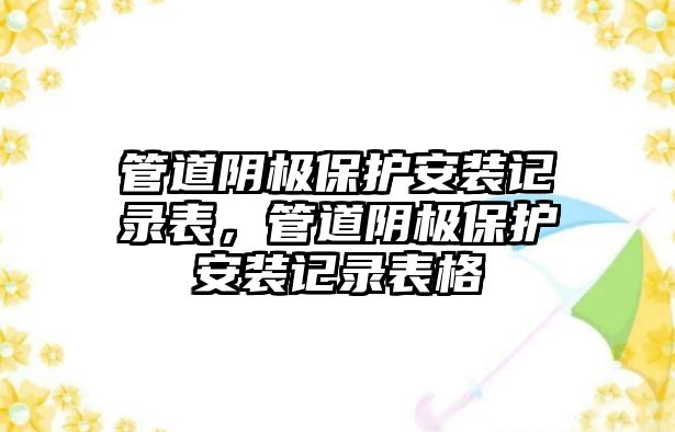 管道陰極保護(hù)安裝記錄表，管道陰極保護(hù)安裝記錄表格