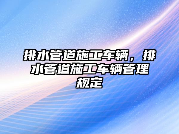 排水管道施工車輛，排水管道施工車輛管理規(guī)定