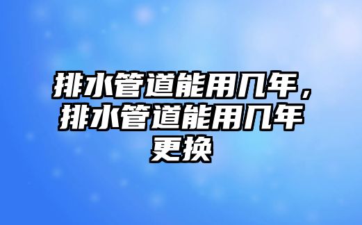 排水管道能用幾年，排水管道能用幾年更換