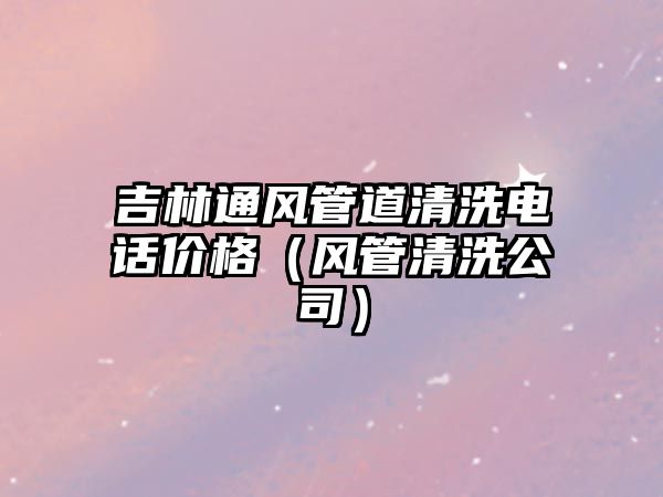 吉林通風(fēng)管道清洗電話價格（風(fēng)管清洗公司）